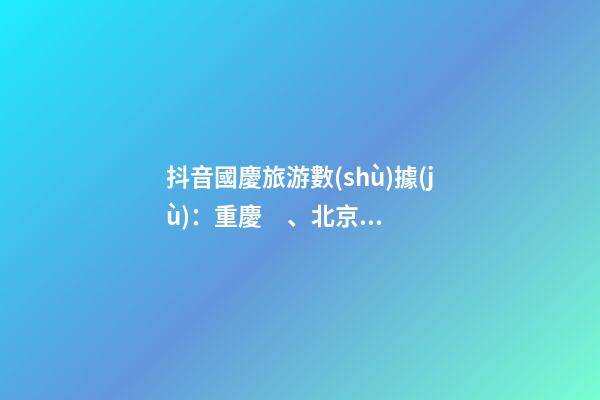 抖音國慶旅游數(shù)據(jù)：重慶、北京、上海等成最受歡迎城市